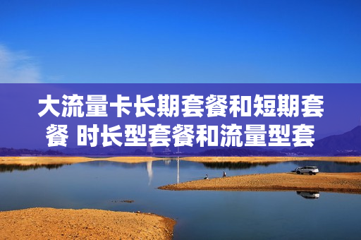 大流量卡长期套餐和短期套餐 时长型套餐和流量型套餐
