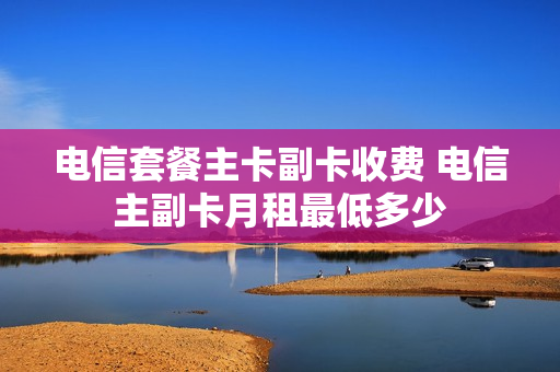 电信套餐主卡副卡收费 电信主副卡月租最低多少