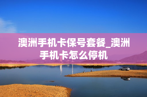 澳洲手机卡保号套餐_澳洲手机卡怎么停机