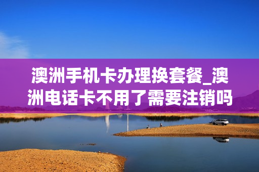 澳洲手机卡办理换套餐_澳洲电话卡不用了需要注销吗