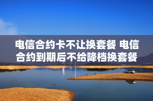 电信合约卡不让换套餐 电信合约到期后不给降档换套餐