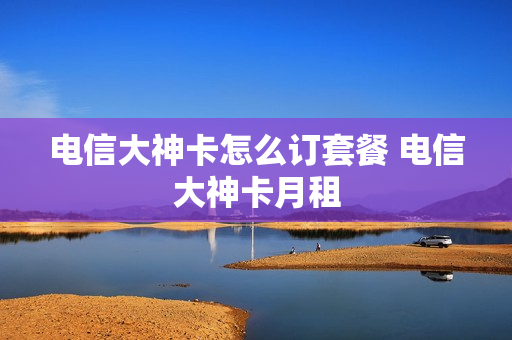 电信大神卡怎么订套餐 电信大神卡月租