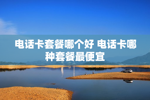电话卡套餐哪个好 电话卡哪种套餐最便宜