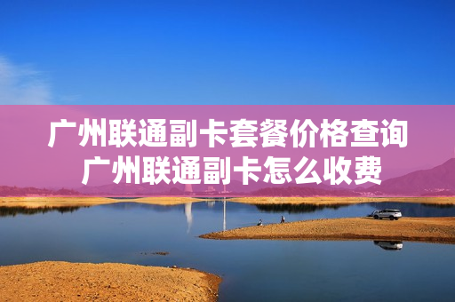 广州联通副卡套餐价格查询 广州联通副卡怎么收费