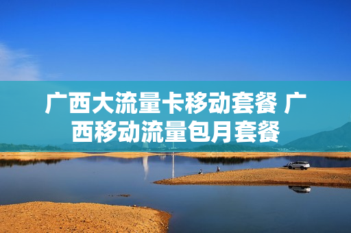 广西大流量卡移动套餐 广西移动流量包月套餐