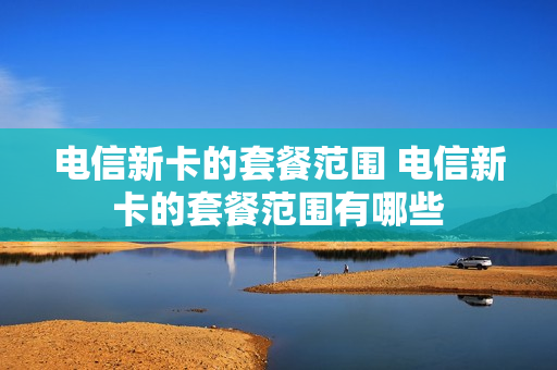 电信新卡的套餐范围 电信新卡的套餐范围有哪些