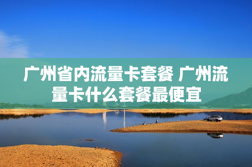 广州省内流量卡套餐 广州流量卡什么套餐最便宜