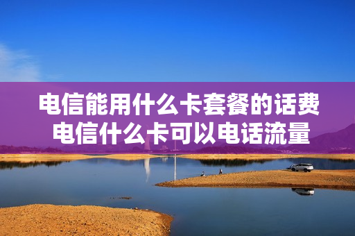 电信能用什么卡套餐的话费 电信什么卡可以电话流量随便用