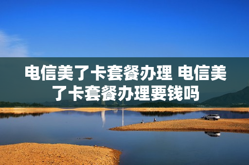 电信美了卡套餐办理 电信美了卡套餐办理要钱吗