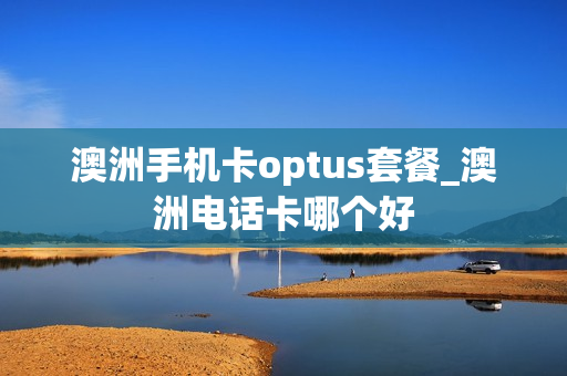 澳洲手机卡optus套餐_澳洲电话卡哪个好