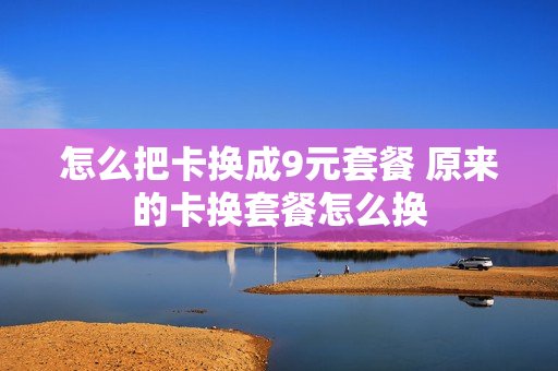 怎么把卡换成9元套餐 原来的卡换套餐怎么换