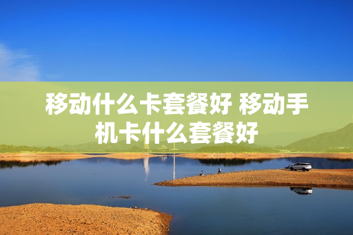 移动什么卡套餐好 移动手机卡什么套餐好