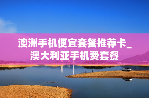 澳洲手机便宜套餐推荐卡_澳大利亚手机费套餐