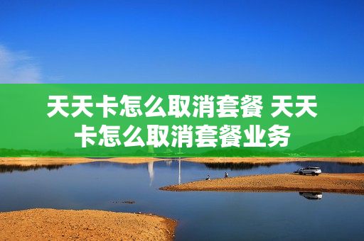 天天卡怎么取消套餐 天天卡怎么取消套餐业务