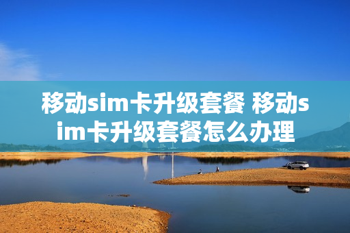 移动sim卡升级套餐 移动sim卡升级套餐怎么办理