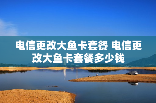 电信更改大鱼卡套餐 电信更改大鱼卡套餐多少钱