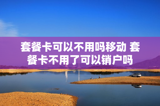 套餐卡可以不用吗移动 套餐卡不用了可以销户吗