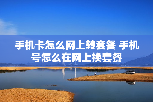手机卡怎么网上转套餐 手机号怎么在网上换套餐