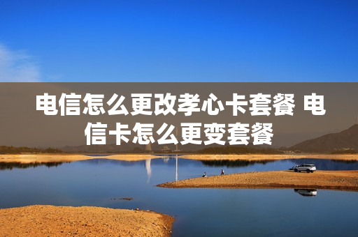 电信怎么更改孝心卡套餐 电信卡怎么更变套餐
