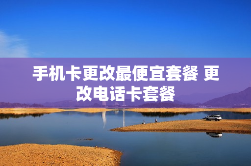手机卡更改最便宜套餐 更改电话卡套餐