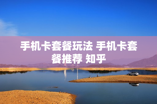 手机卡套餐玩法 手机卡套餐推荐 知乎