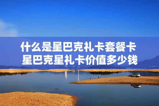什么是星巴克礼卡套餐卡 星巴克星礼卡价值多少钱