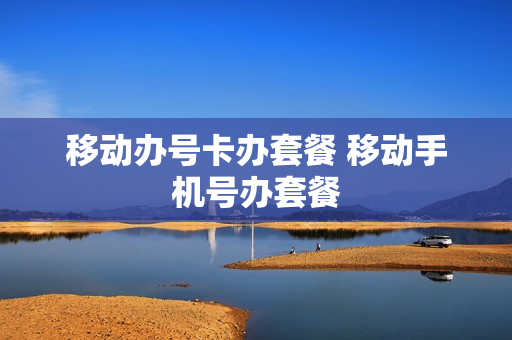 移动办号卡办套餐 移动手机号办套餐