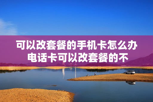 可以改套餐的手机卡怎么办 电话卡可以改套餐的不
