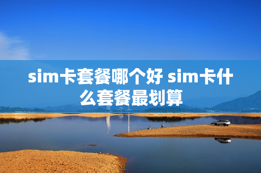 sim卡套餐哪个好 sim卡什么套餐最划算