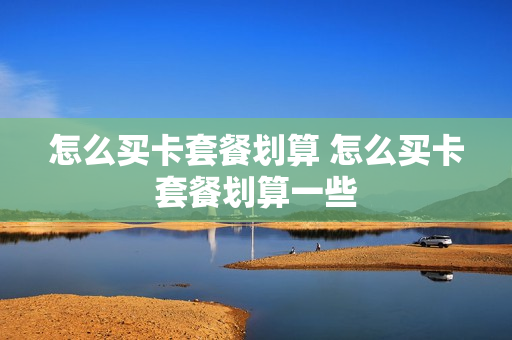 怎么买卡套餐划算 怎么买卡套餐划算一些