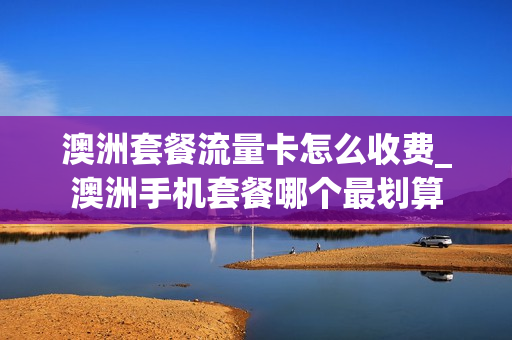 澳洲套餐流量卡怎么收费_澳洲手机套餐哪个最划算