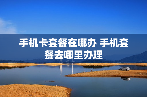 手机卡套餐在哪办 手机套餐去哪里办理
