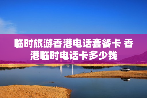 临时旅游香港电话套餐卡 香港临时电话卡多少钱