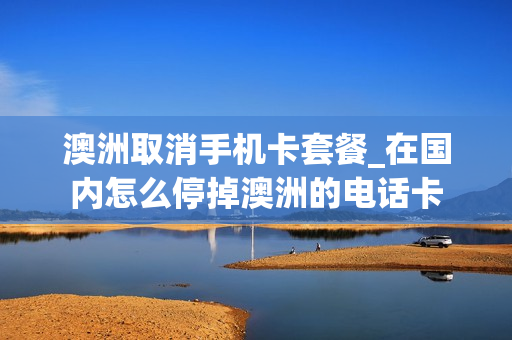 澳洲取消手机卡套餐_在国内怎么停掉澳洲的电话卡