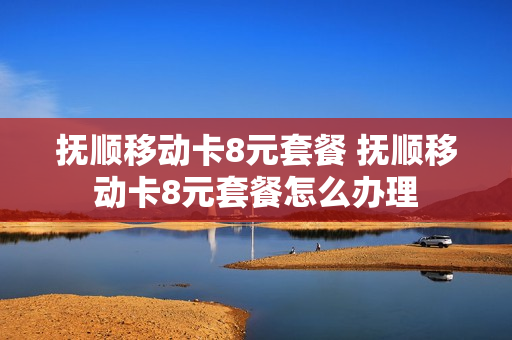 抚顺移动卡8元套餐 抚顺移动卡8元套餐怎么办理