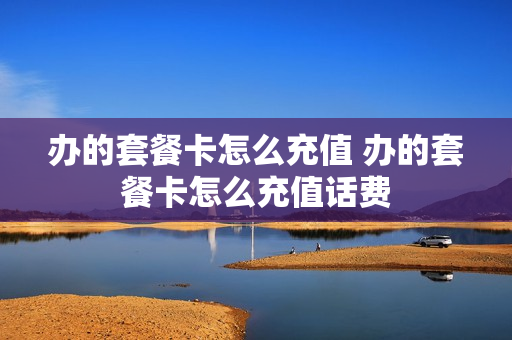办的套餐卡怎么充值 办的套餐卡怎么充值话费