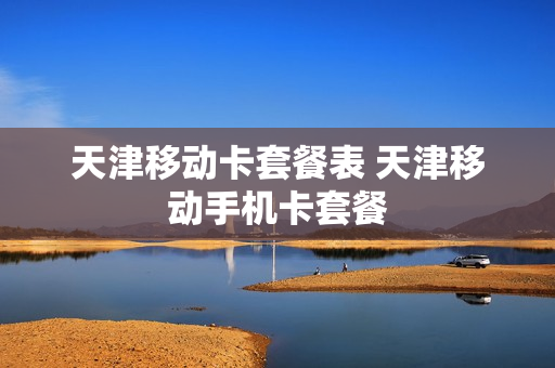 天津移动卡套餐表 天津移动手机卡套餐