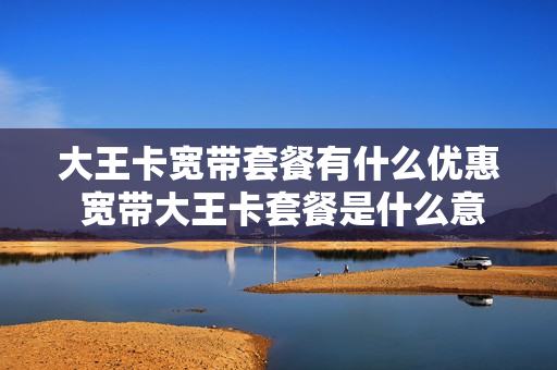 大王卡宽带套餐有什么优惠 宽带大王卡套餐是什么意思