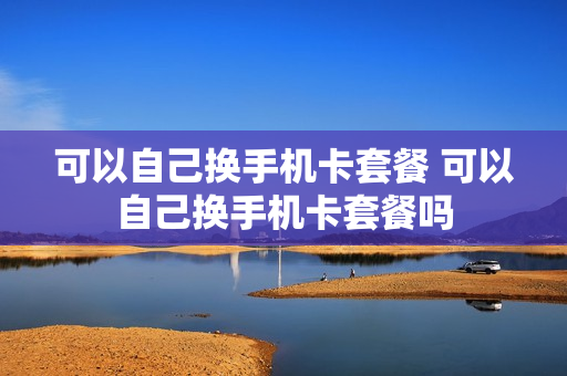 可以自己换手机卡套餐 可以自己换手机卡套餐吗