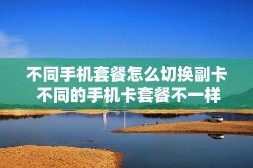不同手机套餐怎么切换副卡 不同的手机卡套餐不一样吗