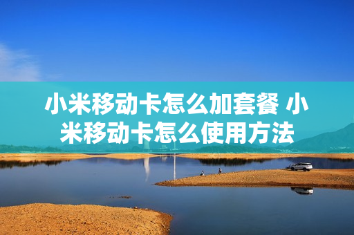小米移动卡怎么加套餐 小米移动卡怎么使用方法