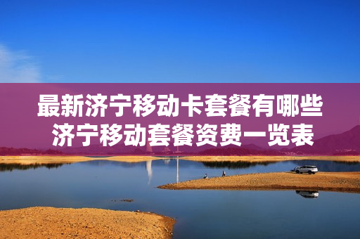 最新济宁移动卡套餐有哪些 济宁移动套餐资费一览表