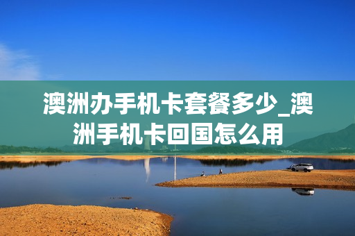 澳洲办手机卡套餐多少_澳洲手机卡回国怎么用