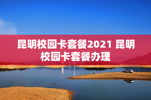 昆明校园卡套餐2021 昆明校园卡套餐办理