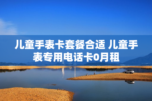 儿童手表卡套餐合适 儿童手表专用电话卡0月租