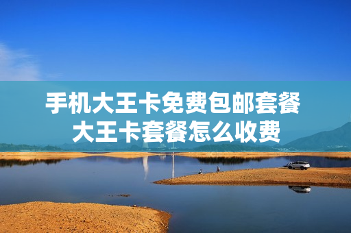 手机大王卡免费包邮套餐 大王卡套餐怎么收费