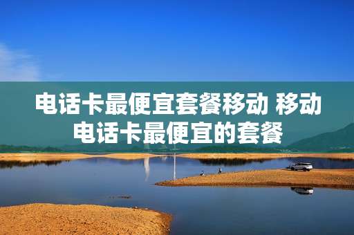 电话卡最便宜套餐移动 移动电话卡最便宜的套餐