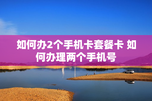 如何办2个手机卡套餐卡 如何办理两个手机号