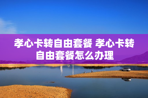 孝心卡转自由套餐 孝心卡转自由套餐怎么办理