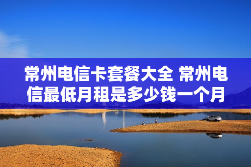 常州电信卡套餐大全 常州电信最低月租是多少钱一个月